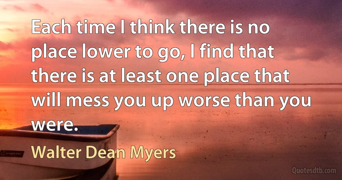 Each time I think there is no place lower to go, I find that there is at least one place that will mess you up worse than you were. (Walter Dean Myers)