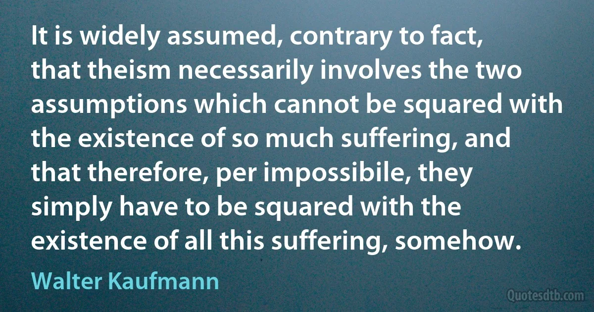 It is widely assumed, contrary to fact, that theism necessarily involves the two assumptions which cannot be squared with the existence of so much suffering, and that therefore, per impossibile, they simply have to be squared with the existence of all this suffering, somehow. (Walter Kaufmann)