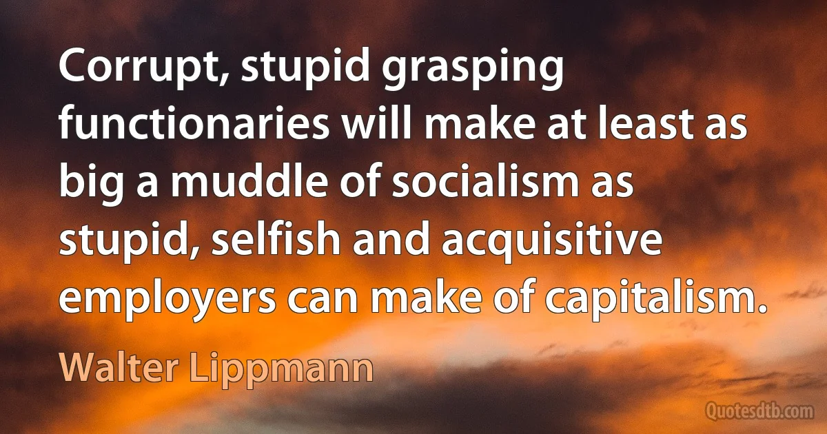 Corrupt, stupid grasping functionaries will make at least as big a muddle of socialism as stupid, selfish and acquisitive employers can make of capitalism. (Walter Lippmann)