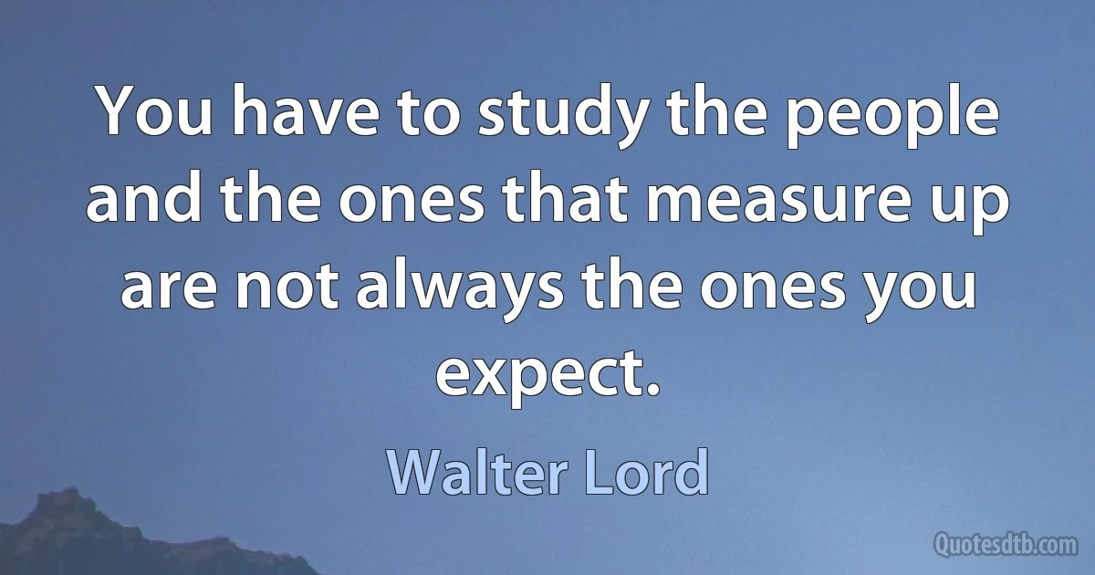 You have to study the people and the ones that measure up are not always the ones you expect. (Walter Lord)