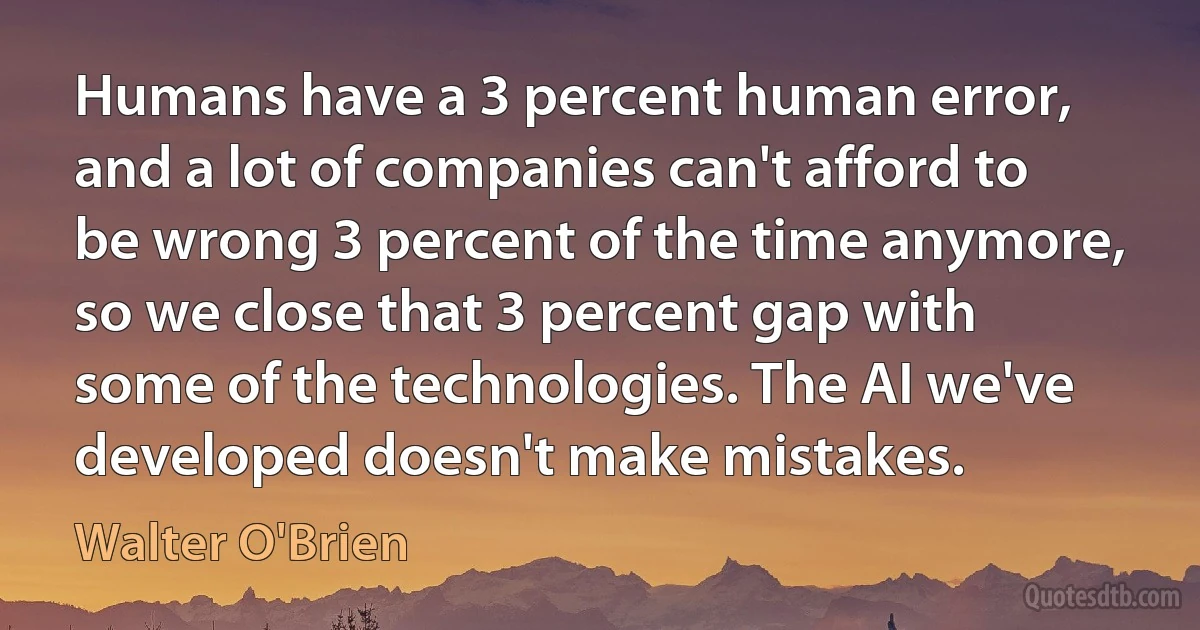 Humans have a 3 percent human error, and a lot of companies can't afford to be wrong 3 percent of the time anymore, so we close that 3 percent gap with some of the technologies. The AI we've developed doesn't make mistakes. (Walter O'Brien)