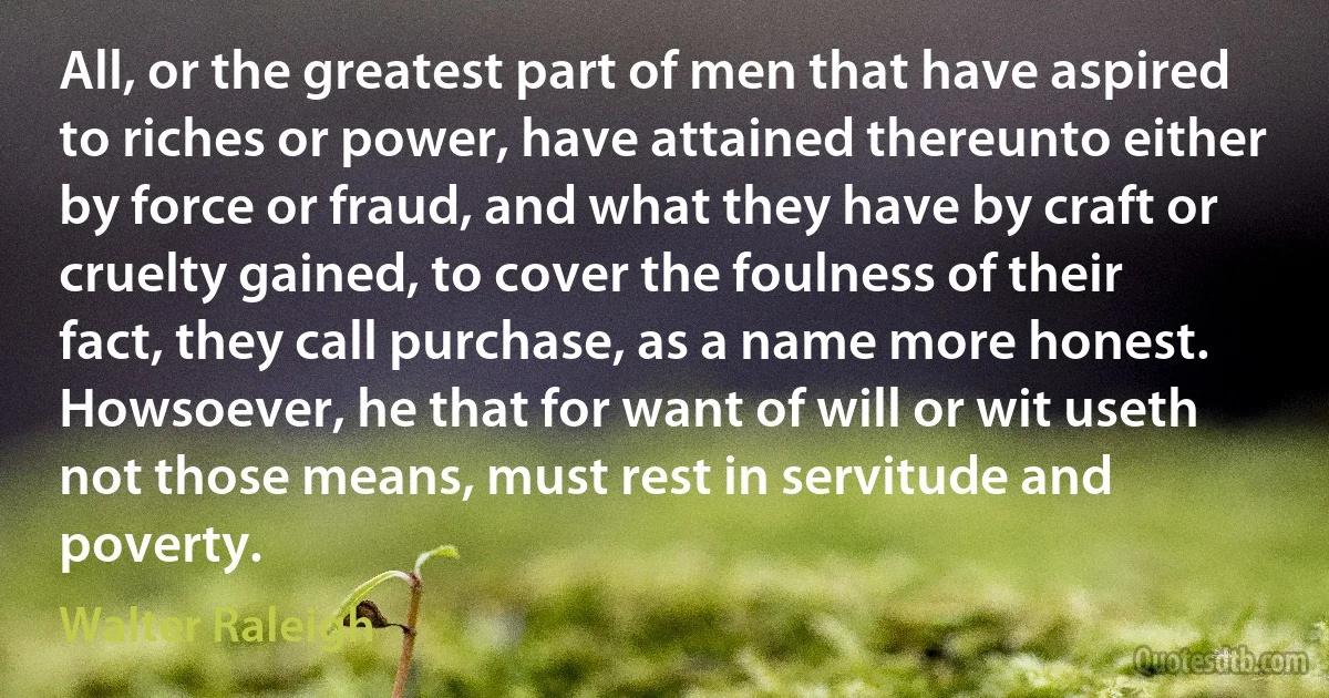 All, or the greatest part of men that have aspired to riches or power, have attained thereunto either by force or fraud, and what they have by craft or cruelty gained, to cover the foulness of their fact, they call purchase, as a name more honest. Howsoever, he that for want of will or wit useth not those means, must rest in servitude and poverty. (Walter Raleigh)