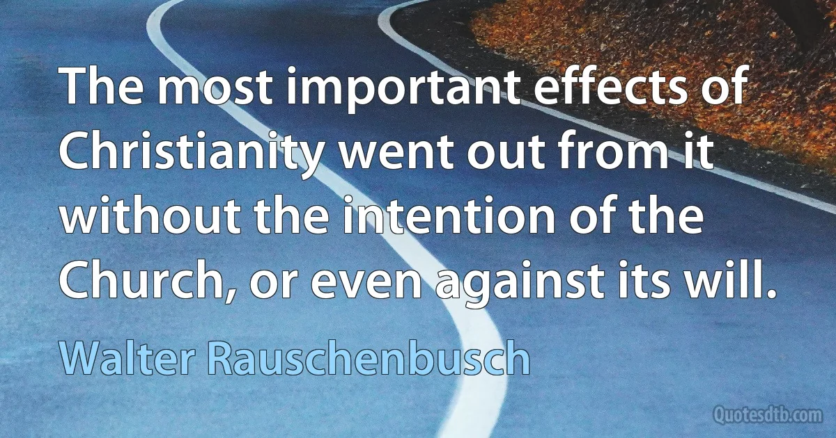 The most important effects of Christianity went out from it without the intention of the Church, or even against its will. (Walter Rauschenbusch)