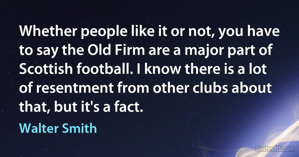 Whether people like it or not, you have to say the Old Firm are a major part of Scottish football. I know there is a lot of resentment from other clubs about that, but it's a fact. (Walter Smith)