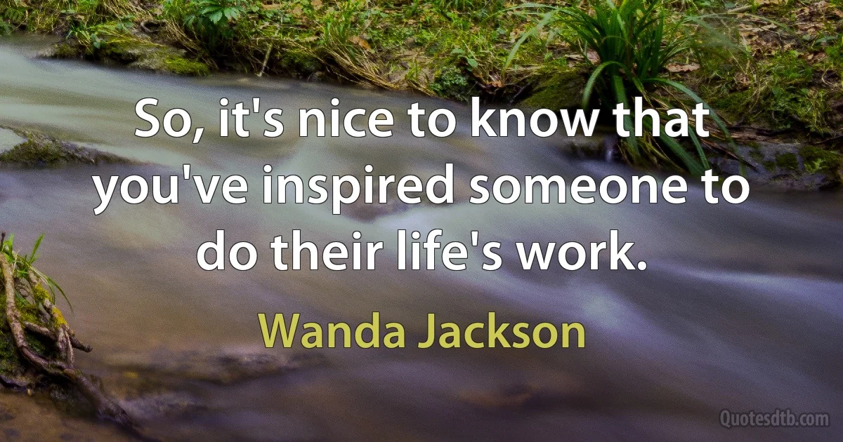 So, it's nice to know that you've inspired someone to do their life's work. (Wanda Jackson)