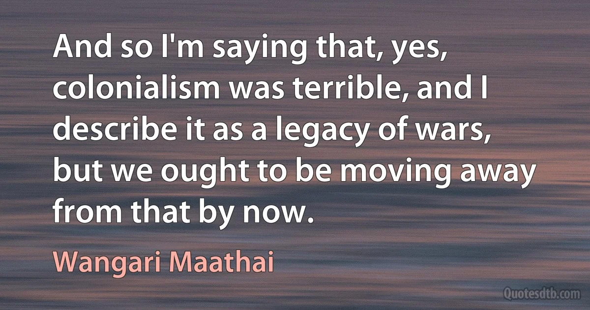 And so I'm saying that, yes, colonialism was terrible, and I describe it as a legacy of wars, but we ought to be moving away from that by now. (Wangari Maathai)