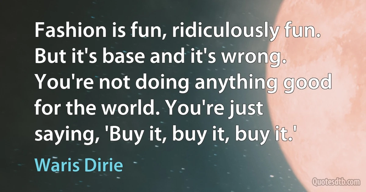 Fashion is fun, ridiculously fun. But it's base and it's wrong. You're not doing anything good for the world. You're just saying, 'Buy it, buy it, buy it.' (Waris Dirie)