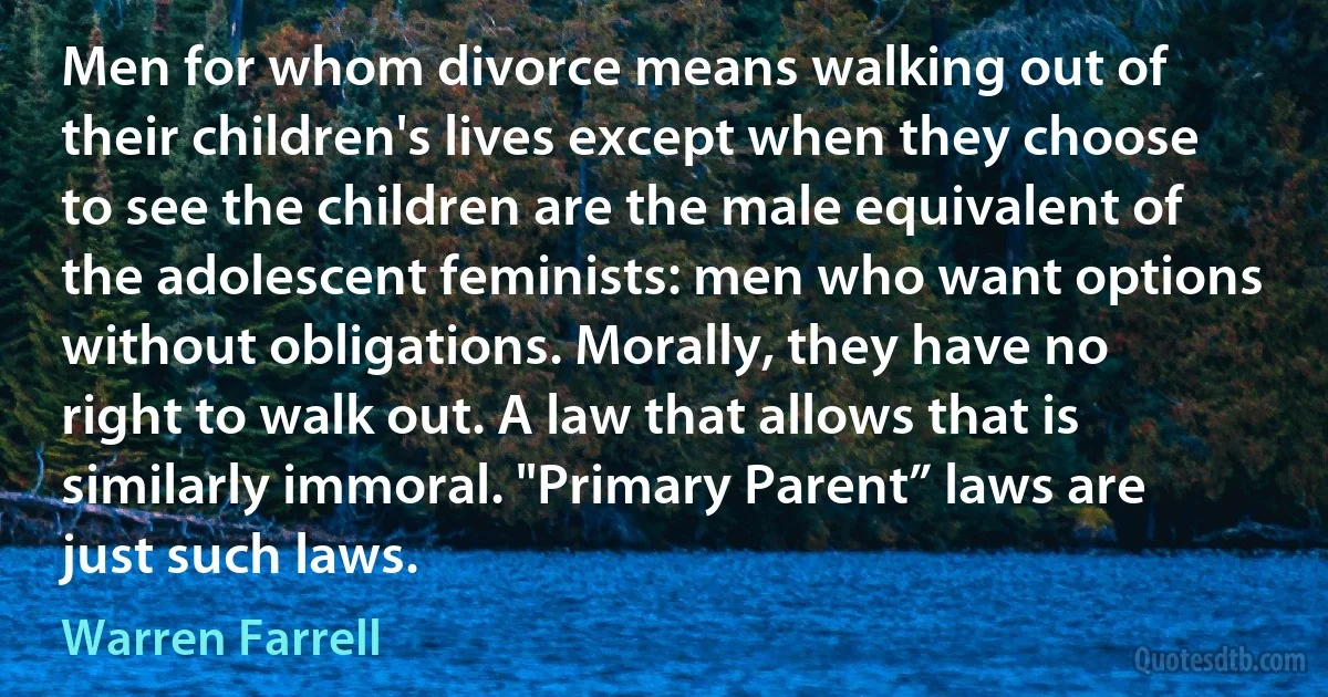 Men for whom divorce means walking out of their children's lives except when they choose to see the children are the male equivalent of the adolescent feminists: men who want options without obligations. Morally, they have no right to walk out. A law that allows that is similarly immoral. "Primary Parent” laws are just such laws. (Warren Farrell)