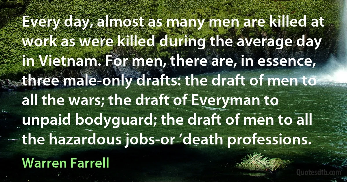 Every day, almost as many men are killed at work as were killed during the average day in Vietnam. For men, there are, in essence, three male-only drafts: the draft of men to all the wars; the draft of Everyman to unpaid bodyguard; the draft of men to all the hazardous jobs-or ‘death professions. (Warren Farrell)