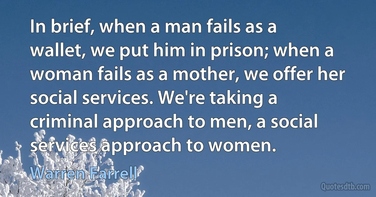 In brief, when a man fails as a wallet, we put him in prison; when a woman fails as a mother, we offer her social services. We're taking a criminal approach to men, a social services approach to women. (Warren Farrell)