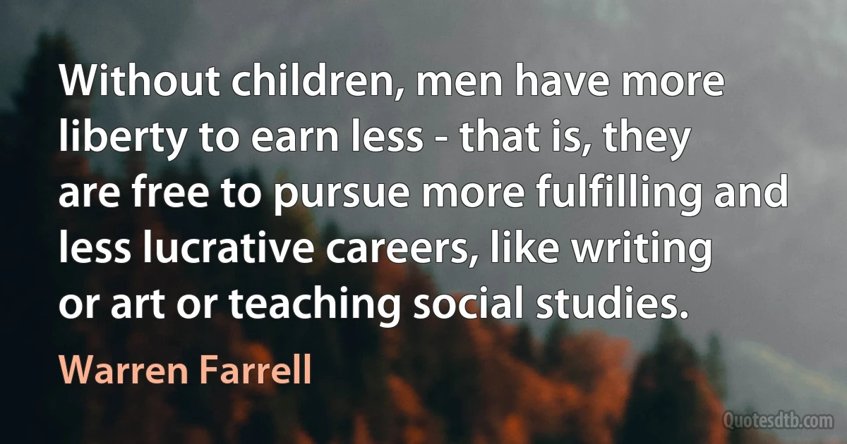 Without children, men have more liberty to earn less - that is, they are free to pursue more fulfilling and less lucrative careers, like writing or art or teaching social studies. (Warren Farrell)