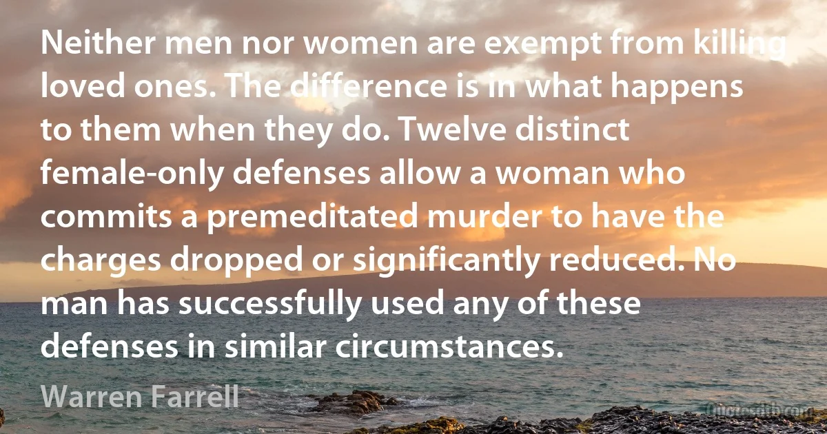 Neither men nor women are exempt from killing loved ones. The difference is in what happens to them when they do. Twelve distinct female-only defenses allow a woman who commits a premeditated murder to have the charges dropped or significantly reduced. No man has successfully used any of these defenses in similar circumstances. (Warren Farrell)