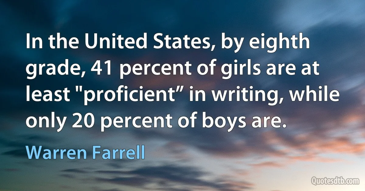 In the United States, by eighth grade, 41 percent of girls are at least "proficient” in writing, while only 20 percent of boys are. (Warren Farrell)