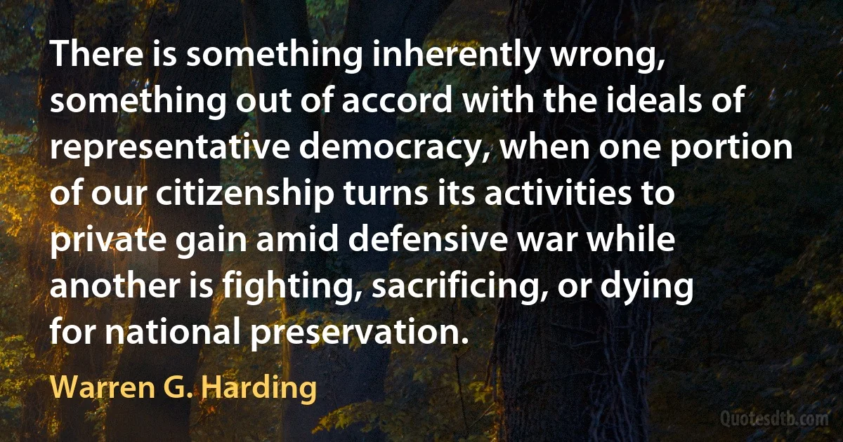 There is something inherently wrong, something out of accord with the ideals of representative democracy, when one portion of our citizenship turns its activities to private gain amid defensive war while another is fighting, sacrificing, or dying for national preservation. (Warren G. Harding)