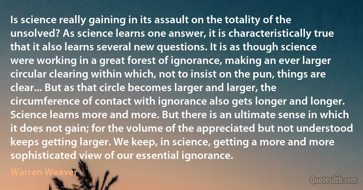 Is science really gaining in its assault on the totality of the unsolved? As science learns one answer, it is characteristically true that it also learns several new questions. It is as though science were working in a great forest of ignorance, making an ever larger circular clearing within which, not to insist on the pun, things are clear... But as that circle becomes larger and larger, the circumference of contact with ignorance also gets longer and longer. Science learns more and more. But there is an ultimate sense in which it does not gain; for the volume of the appreciated but not understood keeps getting larger. We keep, in science, getting a more and more sophisticated view of our essential ignorance. (Warren Weaver)