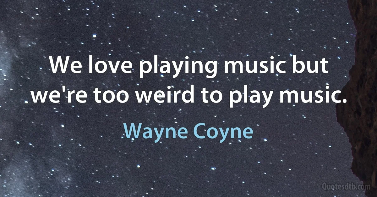 We love playing music but we're too weird to play music. (Wayne Coyne)