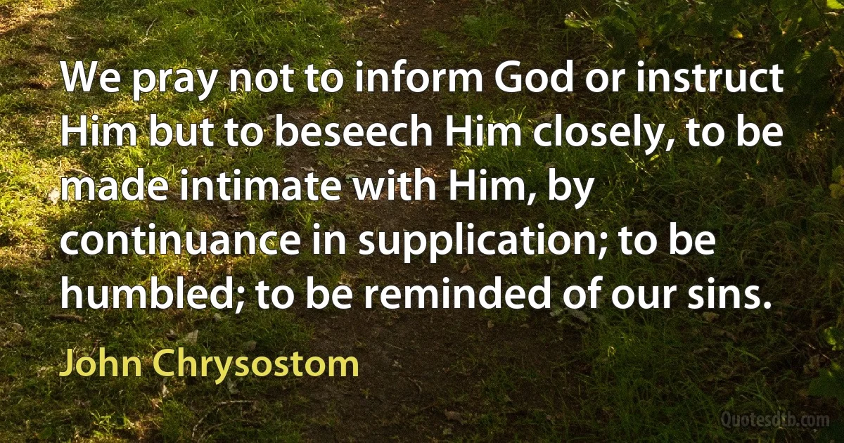 We pray not to inform God or instruct Him but to beseech Him closely, to be made intimate with Him, by continuance in supplication; to be humbled; to be reminded of our sins. (John Chrysostom)