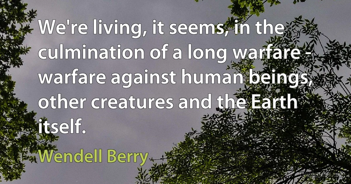 We're living, it seems, in the culmination of a long warfare - warfare against human beings, other creatures and the Earth itself. (Wendell Berry)