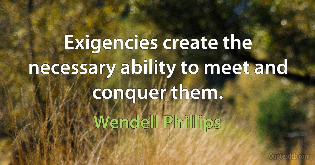 Exigencies create the necessary ability to meet and conquer them. (Wendell Phillips)