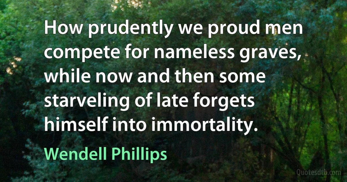 How prudently we proud men compete for nameless graves, while now and then some starveling of late forgets himself into immortality. (Wendell Phillips)