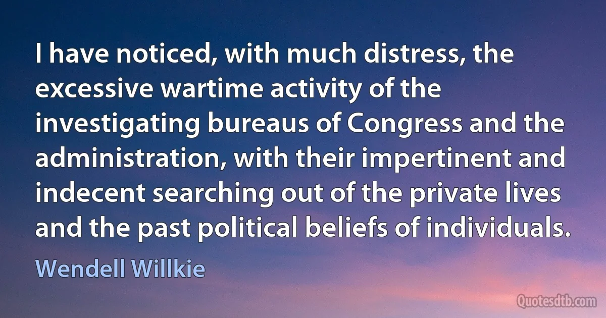 I have noticed, with much distress, the excessive wartime activity of the investigating bureaus of Congress and the administration, with their impertinent and indecent searching out of the private lives and the past political beliefs of individuals. (Wendell Willkie)