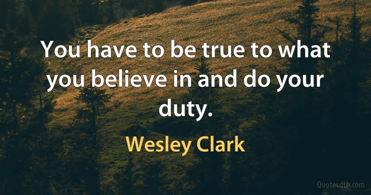 You have to be true to what you believe in and do your duty. (Wesley Clark)