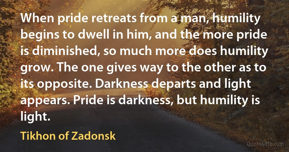When pride retreats from a man, humility begins to dwell in him, and the more pride is diminished, so much more does humility grow. The one gives way to the other as to its opposite. Darkness departs and light appears. Pride is darkness, but humility is light. (Tikhon of Zadonsk)