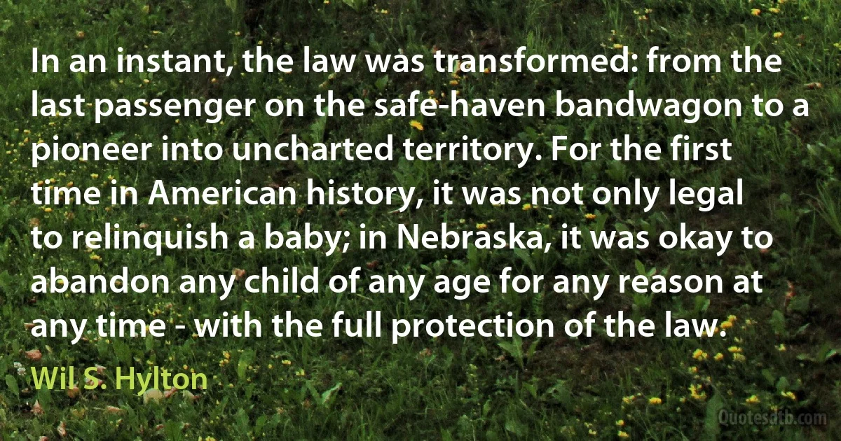 In an instant, the law was transformed: from the last passenger on the safe-haven bandwagon to a pioneer into uncharted territory. For the first time in American history, it was not only legal to relinquish a baby; in Nebraska, it was okay to abandon any child of any age for any reason at any time - with the full protection of the law. (Wil S. Hylton)