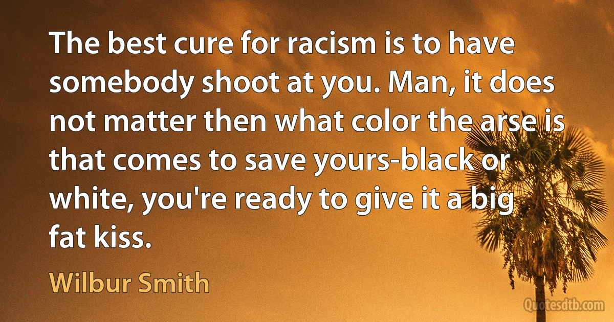 The best cure for racism is to have somebody shoot at you. Man, it does not matter then what color the arse is that comes to save yours-black or white, you're ready to give it a big fat kiss. (Wilbur Smith)