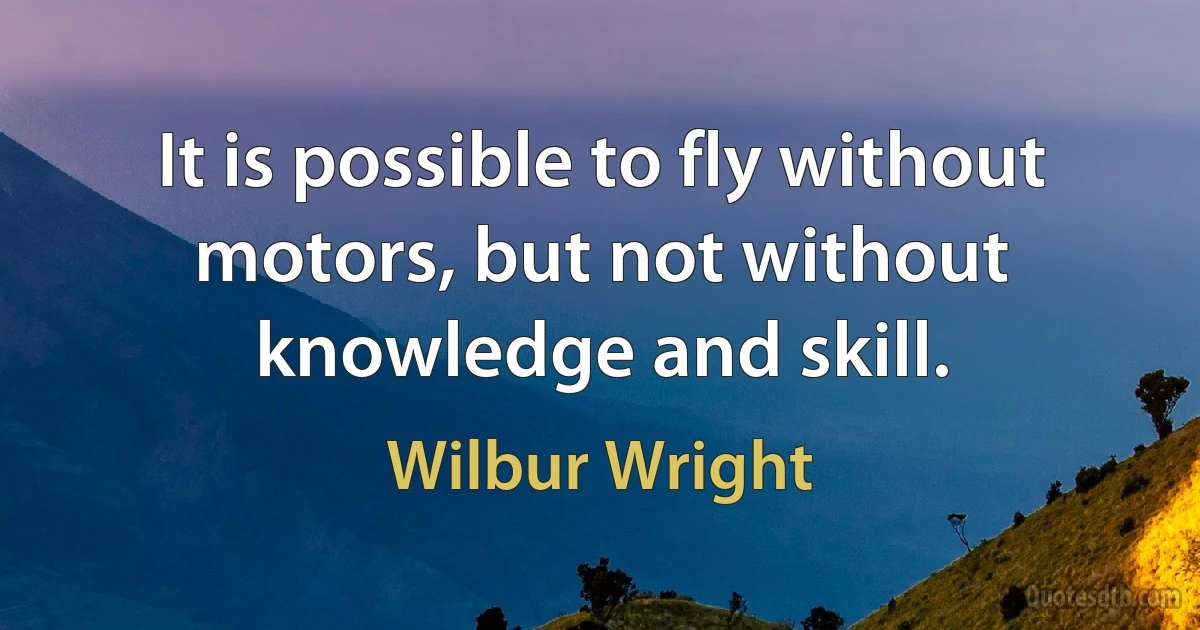 It is possible to fly without motors, but not without knowledge and skill. (Wilbur Wright)