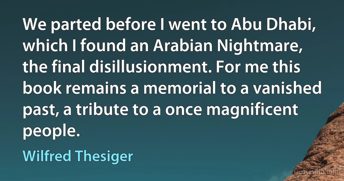 We parted before I went to Abu Dhabi, which I found an Arabian Nightmare, the final disillusionment. For me this book remains a memorial to a vanished past, a tribute to a once magnificent people. (Wilfred Thesiger)