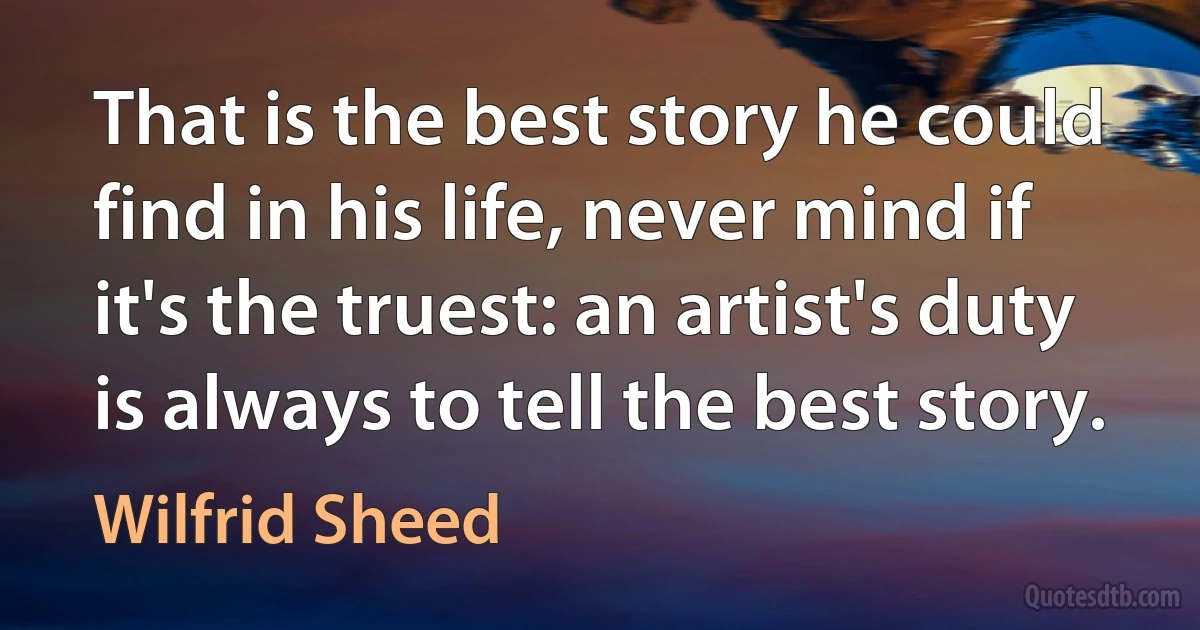 That is the best story he could find in his life, never mind if it's the truest: an artist's duty is always to tell the best story. (Wilfrid Sheed)