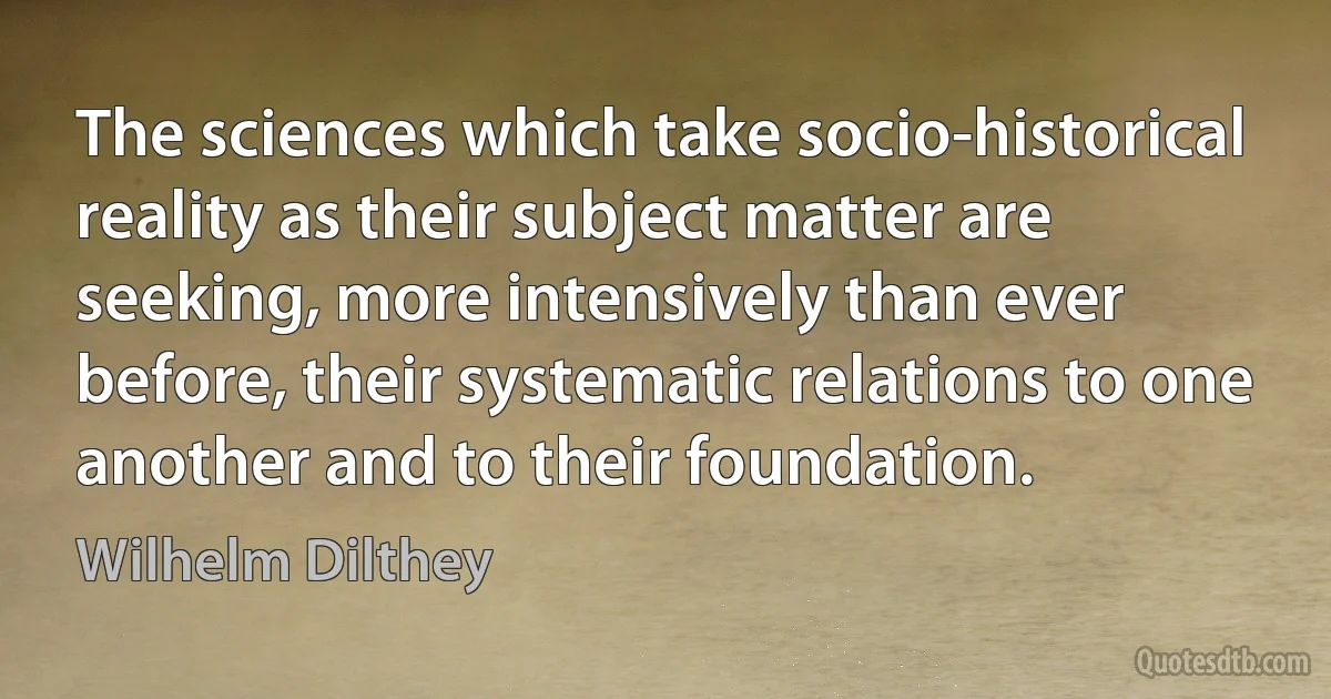 The sciences which take socio-historical reality as their subject matter are seeking, more intensively than ever before, their systematic relations to one another and to their foundation. (Wilhelm Dilthey)