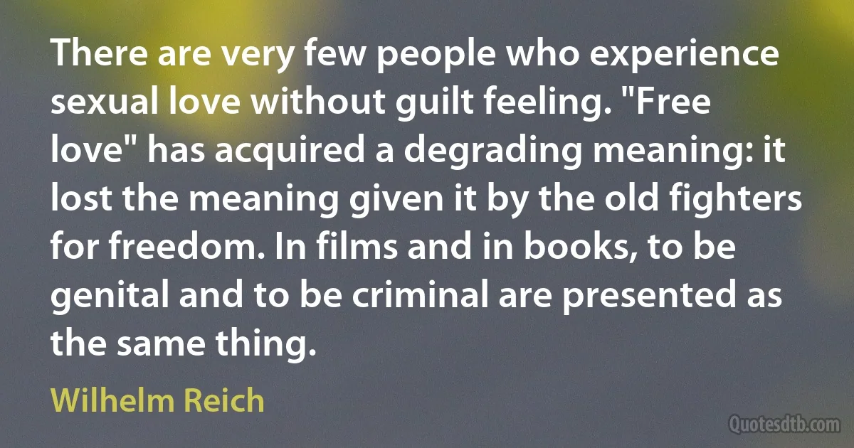 There are very few people who experience sexual love without guilt feeling. "Free love" has acquired a degrading meaning: it lost the meaning given it by the old fighters for freedom. In films and in books, to be genital and to be criminal are presented as the same thing. (Wilhelm Reich)