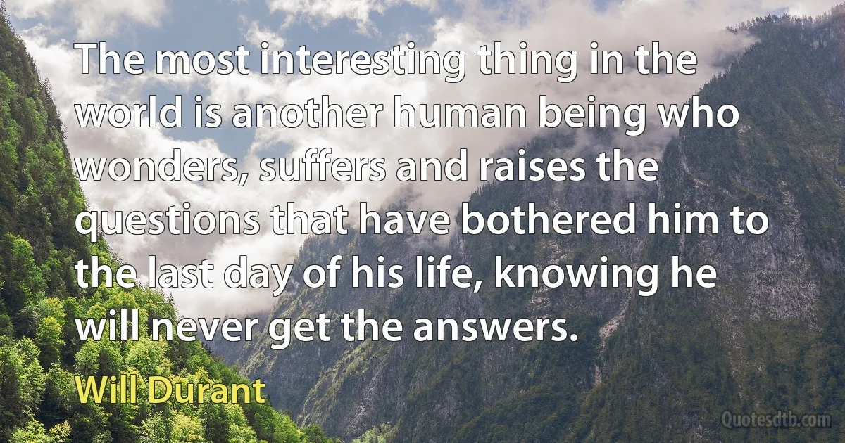 The most interesting thing in the world is another human being who wonders, suffers and raises the questions that have bothered him to the last day of his life, knowing he will never get the answers. (Will Durant)