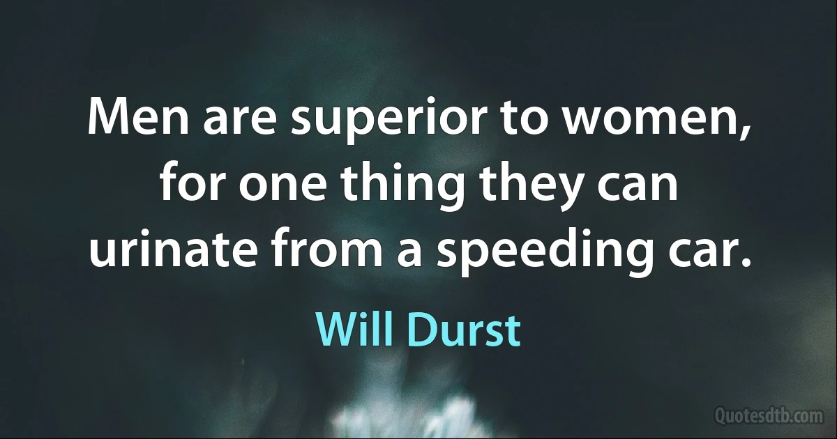 Men are superior to women, for one thing they can urinate from a speeding car. (Will Durst)