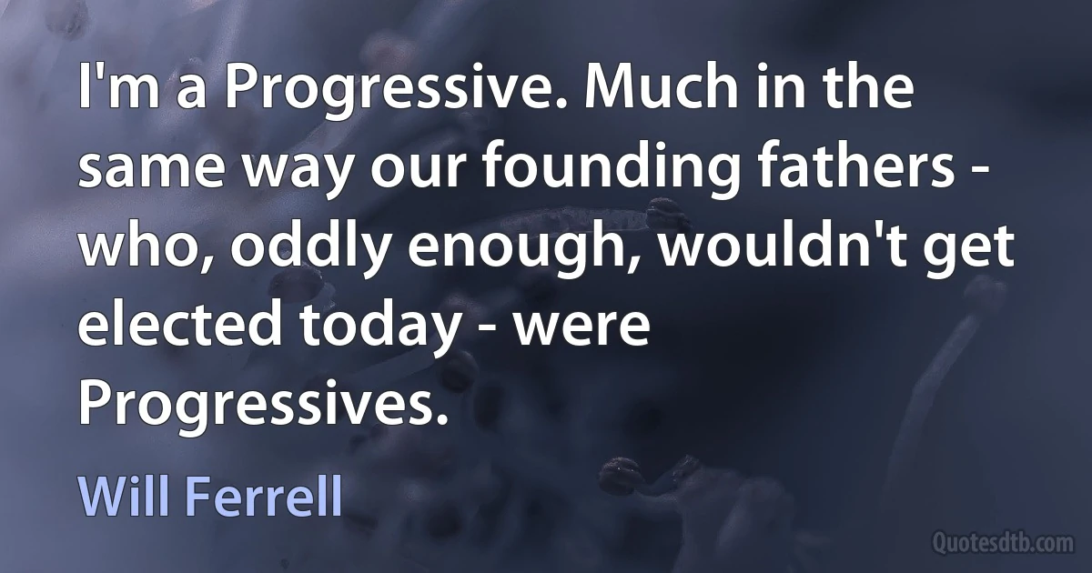 I'm a Progressive. Much in the same way our founding fathers - who, oddly enough, wouldn't get elected today - were Progressives. (Will Ferrell)