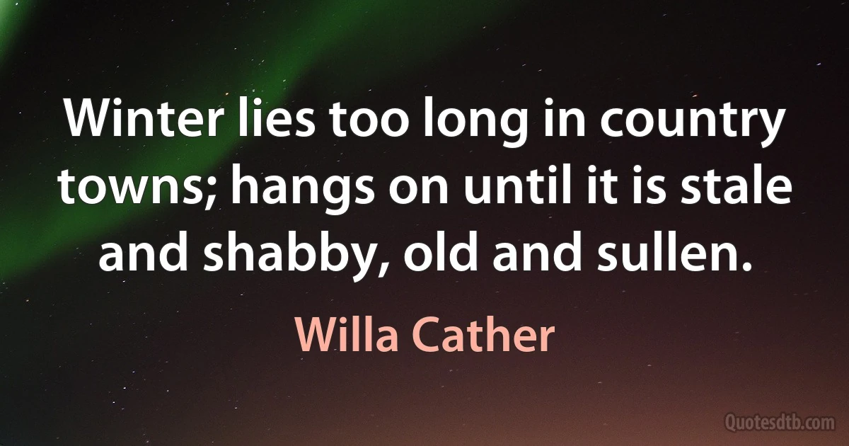 Winter lies too long in country towns; hangs on until it is stale and shabby, old and sullen. (Willa Cather)