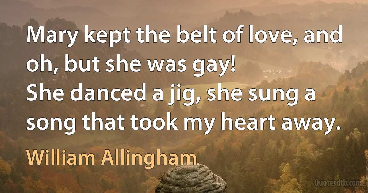 Mary kept the belt of love, and oh, but she was gay!
She danced a jig, she sung a song that took my heart away. (William Allingham)