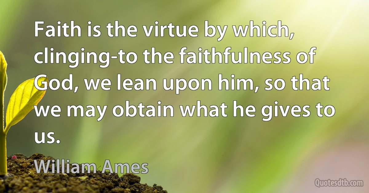 Faith is the virtue by which, clinging-to the faithfulness of God, we lean upon him, so that we may obtain what he gives to us. (William Ames)