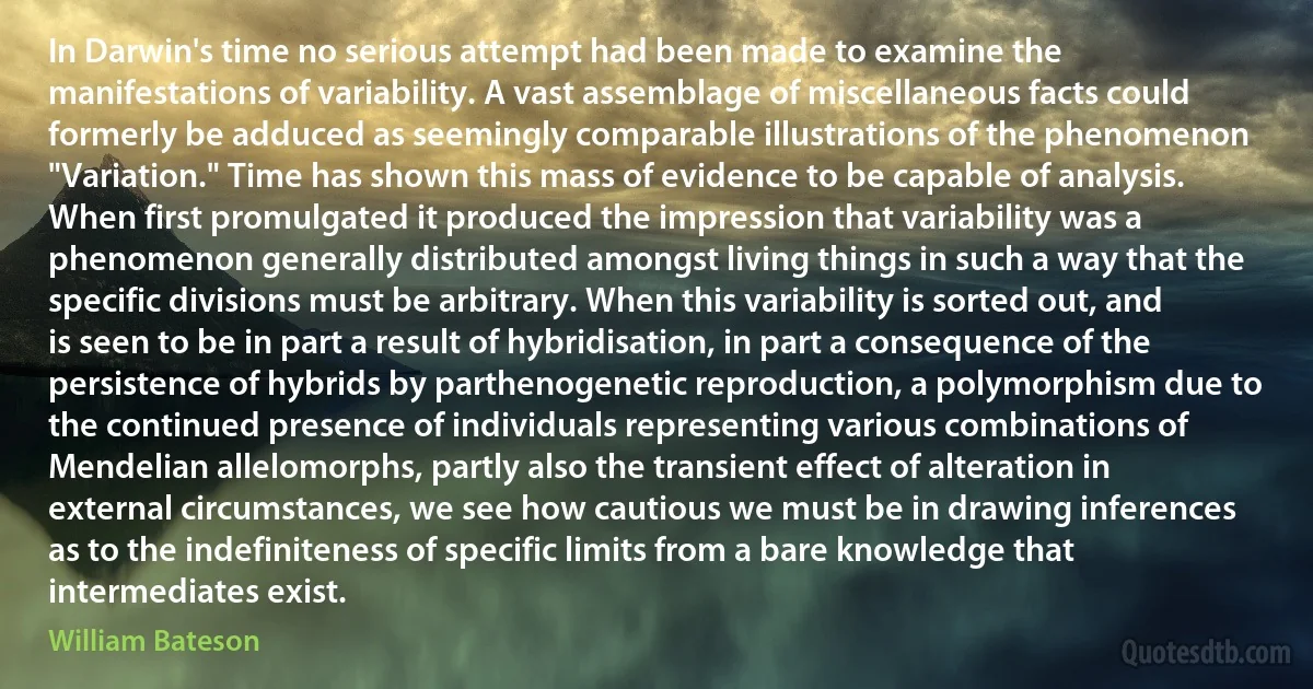 In Darwin's time no serious attempt had been made to examine the manifestations of variability. A vast assemblage of miscellaneous facts could formerly be adduced as seemingly comparable illustrations of the phenomenon "Variation." Time has shown this mass of evidence to be capable of analysis. When first promulgated it produced the impression that variability was a phenomenon generally distributed amongst living things in such a way that the specific divisions must be arbitrary. When this variability is sorted out, and is seen to be in part a result of hybridisation, in part a consequence of the persistence of hybrids by parthenogenetic reproduction, a polymorphism due to the continued presence of individuals representing various combinations of Mendelian allelomorphs, partly also the transient effect of alteration in external circumstances, we see how cautious we must be in drawing inferences as to the indefiniteness of specific limits from a bare knowledge that intermediates exist. (William Bateson)