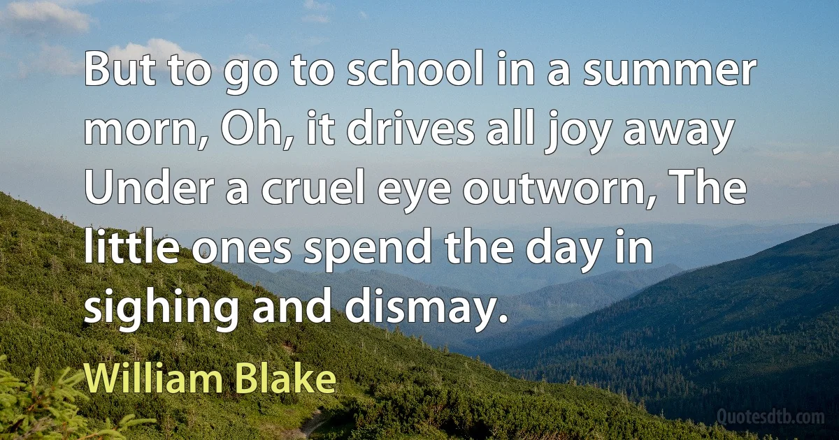 But to go to school in a summer morn, Oh, it drives all joy away Under a cruel eye outworn, The little ones spend the day in sighing and dismay. (William Blake)