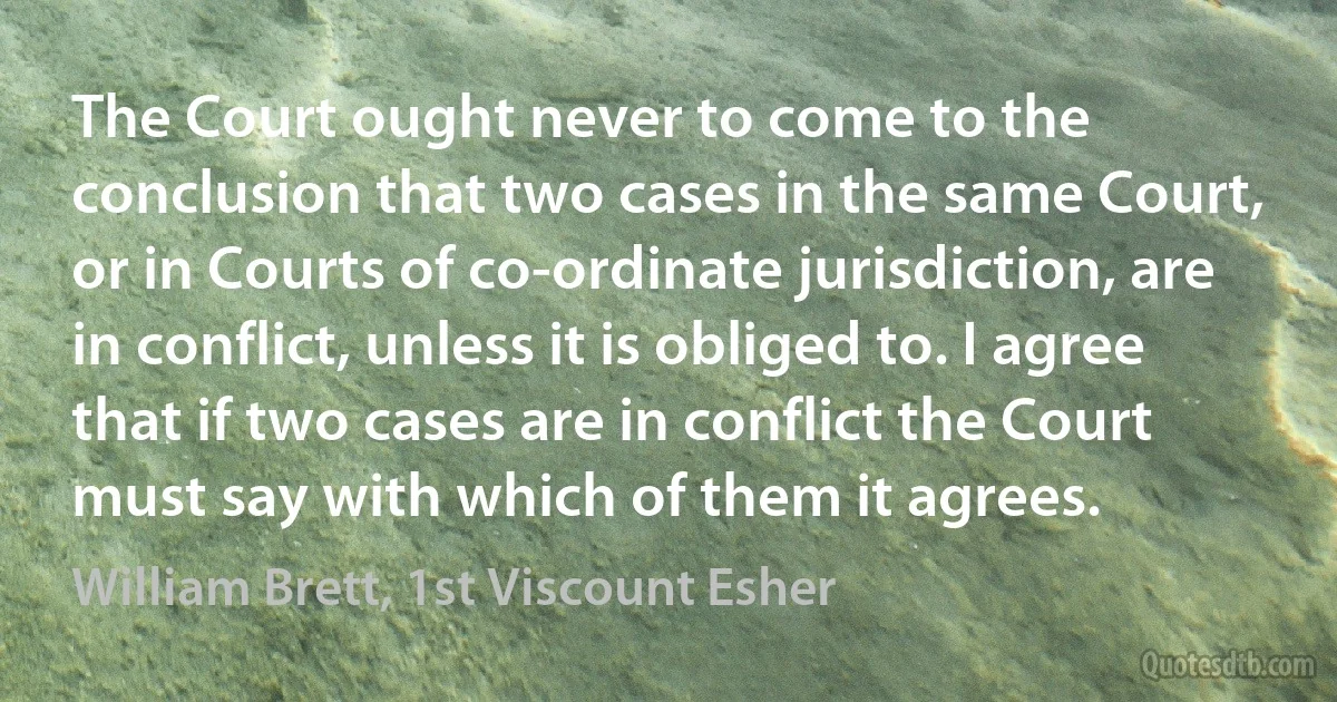 The Court ought never to come to the conclusion that two cases in the same Court, or in Courts of co-ordinate jurisdiction, are in conflict, unless it is obliged to. I agree that if two cases are in conflict the Court must say with which of them it agrees. (William Brett, 1st Viscount Esher)