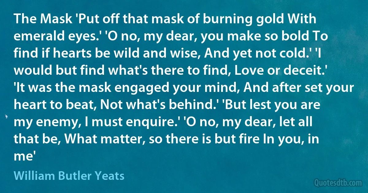 The Mask 'Put off that mask of burning gold With emerald eyes.' 'O no, my dear, you make so bold To find if hearts be wild and wise, And yet not cold.' 'I would but find what's there to find, Love or deceit.' 'It was the mask engaged your mind, And after set your heart to beat, Not what's behind.' 'But lest you are my enemy, I must enquire.' 'O no, my dear, let all that be, What matter, so there is but fire In you, in me' (William Butler Yeats)