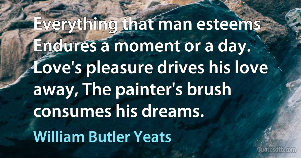 Everything that man esteems Endures a moment or a day. Love's pleasure drives his love away, The painter's brush consumes his dreams. (William Butler Yeats)