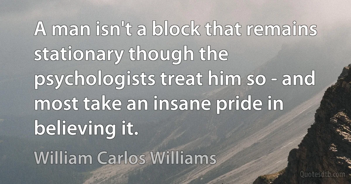 A man isn't a block that remains stationary though the psychologists treat him so - and most take an insane pride in believing it. (William Carlos Williams)