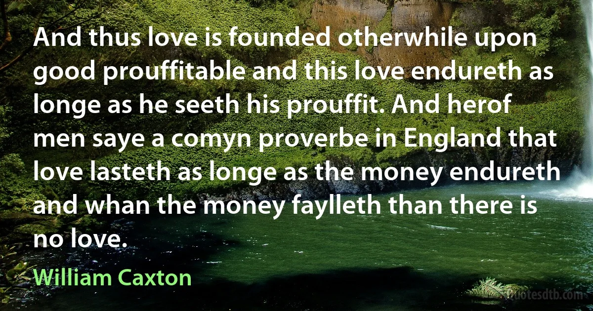 And thus love is founded otherwhile upon good prouffitable and this love endureth as longe as he seeth his prouffit. And herof men saye a comyn proverbe in England that love lasteth as longe as the money endureth and whan the money faylleth than there is no love. (William Caxton)