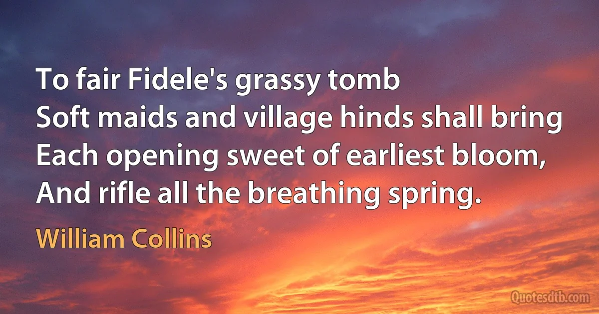 To fair Fidele's grassy tomb
Soft maids and village hinds shall bring
Each opening sweet of earliest bloom,
And rifle all the breathing spring. (William Collins)