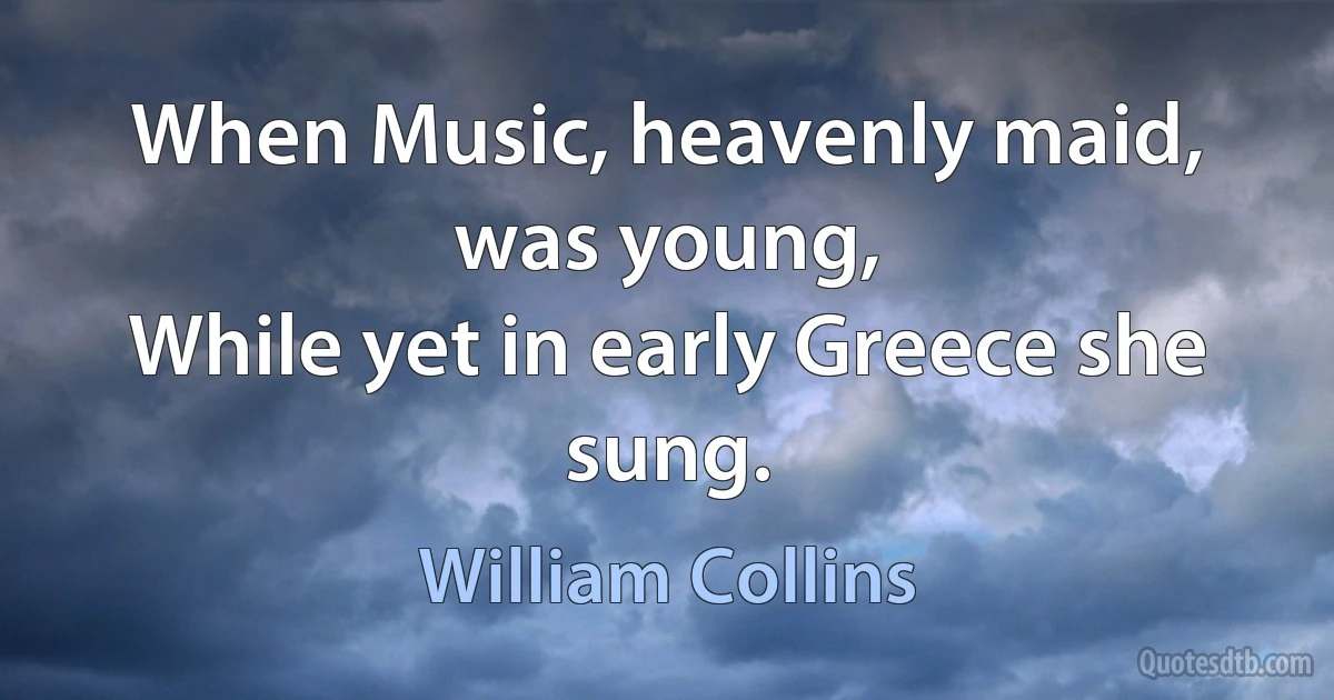 When Music, heavenly maid, was young,
While yet in early Greece she sung. (William Collins)