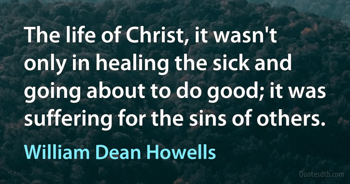 The life of Christ, it wasn't only in healing the sick and going about to do good; it was suffering for the sins of others. (William Dean Howells)